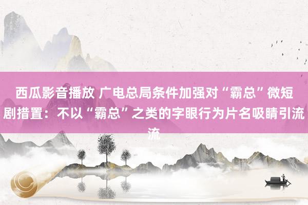 西瓜影音播放 广电总局条件加强对“霸总”微短剧措置：不以“霸总”之类的字眼行为片名吸睛引流