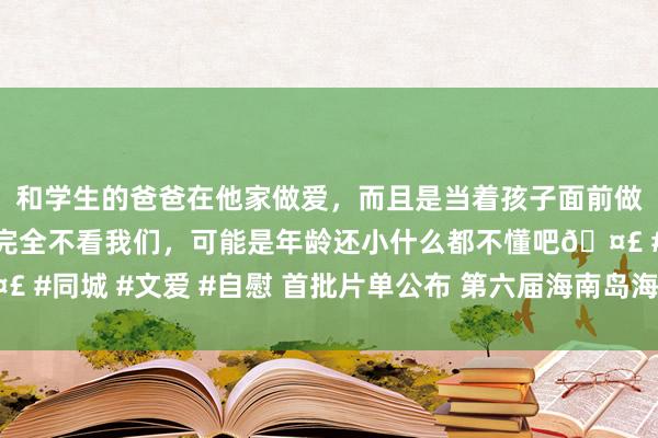 和学生的爸爸在他家做爱，而且是当着孩子面前做爱，太刺激了，孩子完全不看我们，可能是年龄还小什么都不懂吧🤣 #同城 #文爱 #自慰 首批片单公布 第六届海南岛海外电影节精彩抢先看