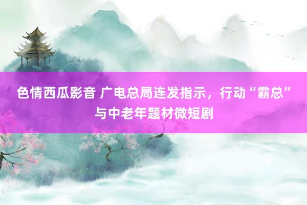 色情西瓜影音 广电总局连发指示，行动“霸总”与中老年题材微短剧