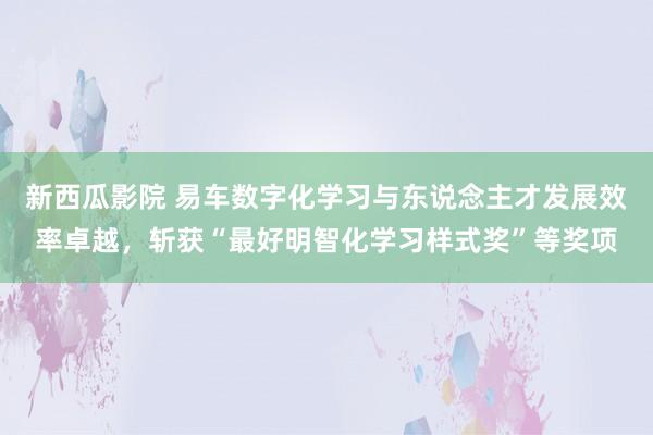 新西瓜影院 易车数字化学习与东说念主才发展效率卓越，斩获“最好明智化学习样式奖”等奖项