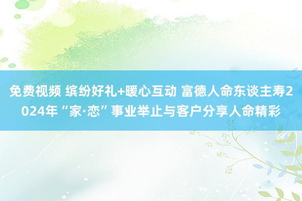 免费视频 缤纷好礼+暖心互动 富德人命东谈主寿2024年“家·恋”事业举止与客户分享人命精彩