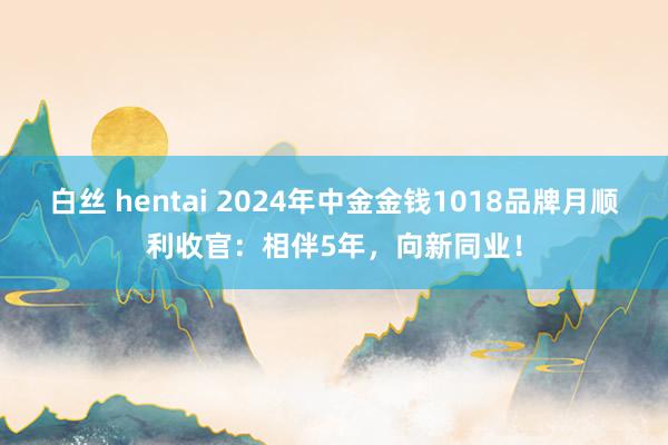 白丝 hentai 2024年中金金钱1018品牌月顺利收官：相伴5年，向新同业！