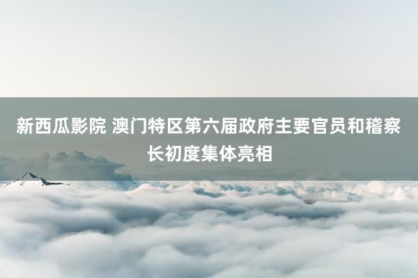 新西瓜影院 澳门特区第六届政府主要官员和稽察长初度集体亮相