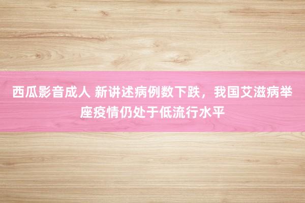 西瓜影音成人 新讲述病例数下跌，我国艾滋病举座疫情仍处于低流行水平