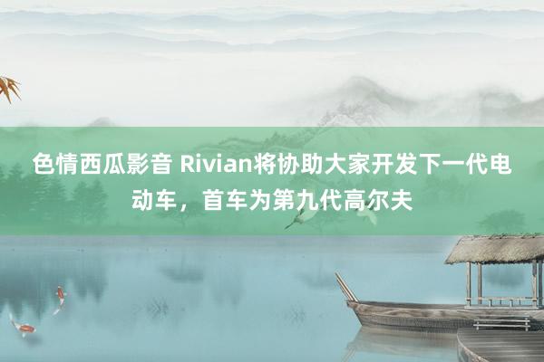 色情西瓜影音 Rivian将协助大家开发下一代电动车，首车为第九代高尔夫