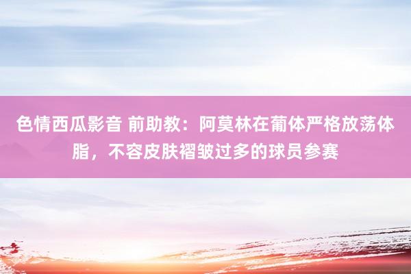 色情西瓜影音 前助教：阿莫林在葡体严格放荡体脂，不容皮肤褶皱过多的球员参赛