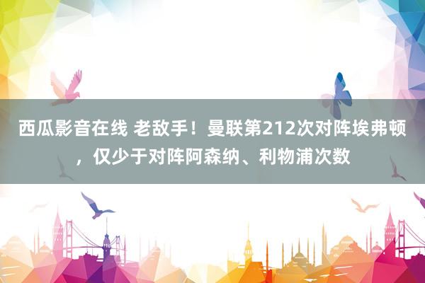 西瓜影音在线 老敌手！曼联第212次对阵埃弗顿，仅少于对阵阿森纳、利物浦次数