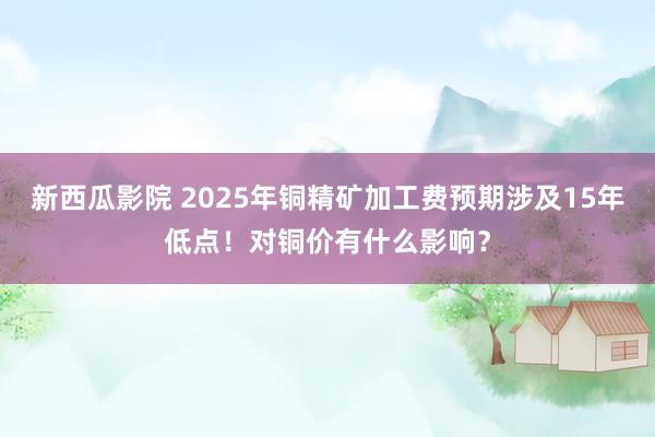 新西瓜影院 2025年铜精矿加工费预期涉及15年低点！对铜价有什么影响？