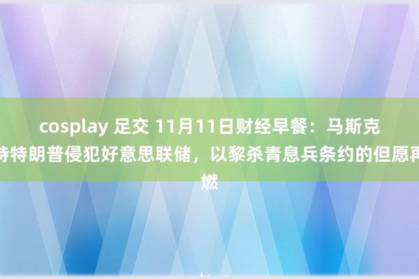 cosplay 足交 11月11日财经早餐：马斯克维持特朗普侵犯好意思联储，以黎杀青息兵条约的但愿再燃