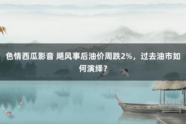 色情西瓜影音 飓风事后油价周跌2%，过去油市如何演绎？