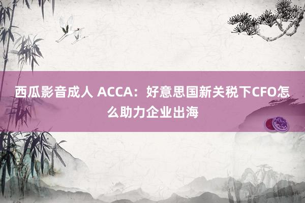 西瓜影音成人 ACCA：好意思国新关税下CFO怎么助力企业出海