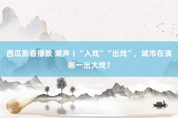 西瓜影音播放 潮声丨“入戏”“出戏”，城市在演哪一出大戏？