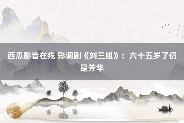 西瓜影音在线 彩调剧《刘三姐》：六十五岁了仍是芳华