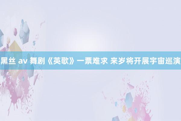 黑丝 av 舞剧《英歌》一票难求 来岁将开展宇宙巡演