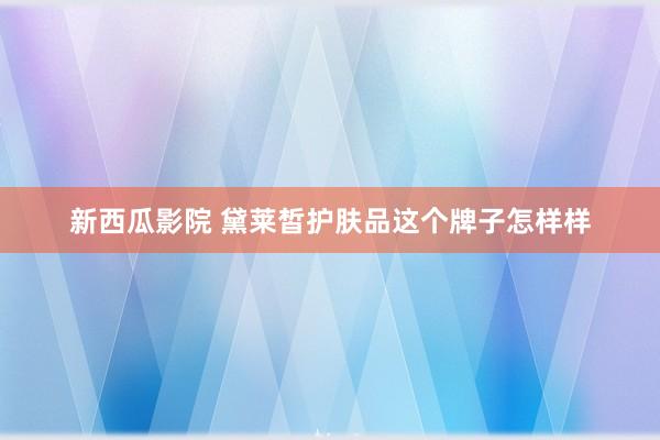 新西瓜影院 黛莱皙护肤品这个牌子怎样样