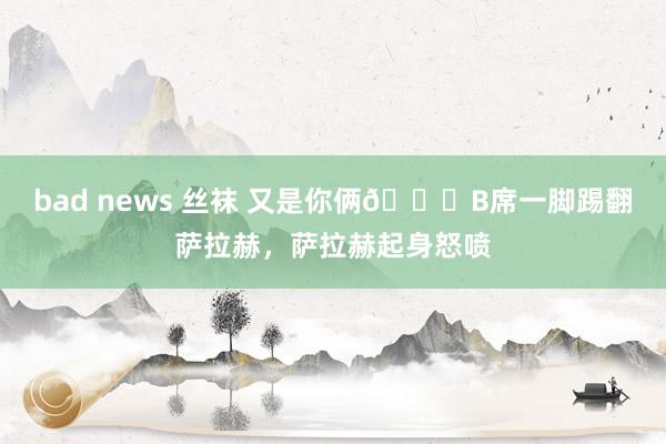 bad news 丝袜 又是你俩👀B席一脚踢翻萨拉赫，萨拉赫起身怒喷