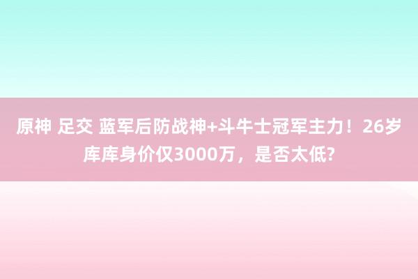 原神 足交 蓝军后防战神+斗牛士冠军主力！26岁库库身价仅3000万，是否太低?