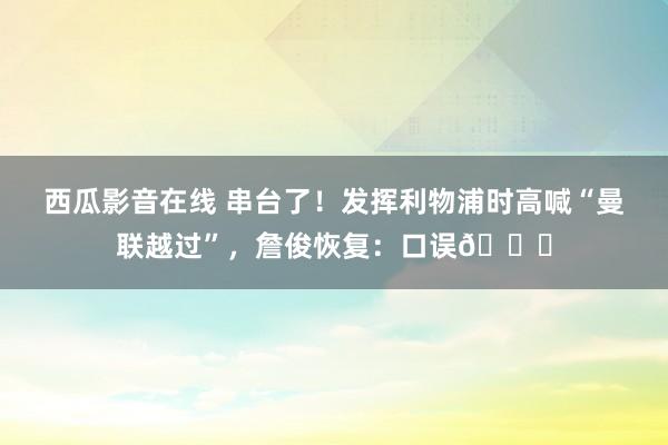 西瓜影音在线 串台了！发挥利物浦时高喊“曼联越过”，詹俊恢复：口误😂