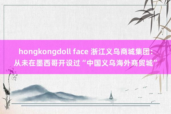 hongkongdoll face 浙江义乌商城集团：从未在墨西哥开设过“中国义乌海外商贸城”