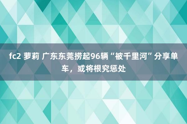 fc2 萝莉 广东东莞捞起96辆“被千里河”分享单车，或将根究惩处