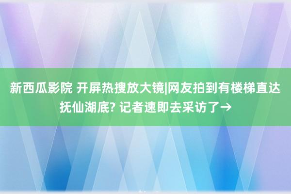 新西瓜影院 开屏热搜放大镜|网友拍到有楼梯直达抚仙湖底? 记者速即去采访了→