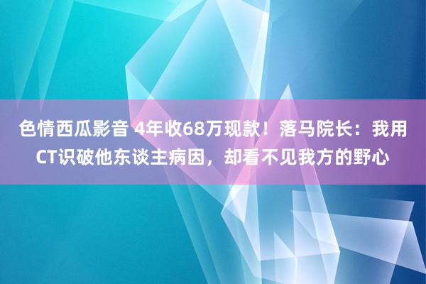 色情西瓜影音 4年收68万现款！落马院长：我用CT识破他东谈主病因，却看不见我方的野心