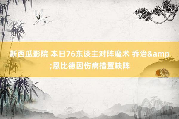 新西瓜影院 本日76东谈主对阵魔术 乔治&恩比德因伤病措置缺阵