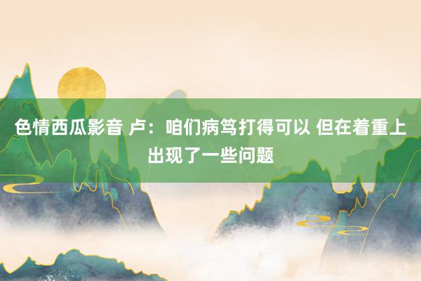 色情西瓜影音 卢：咱们病笃打得可以 但在着重上出现了一些问题