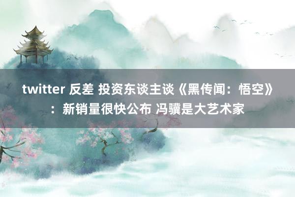 twitter 反差 投资东谈主谈《黑传闻：悟空》：新销量很快公布 冯骥是大艺术家