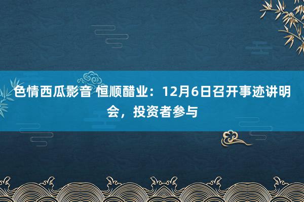 色情西瓜影音 恒顺醋业：12月6日召开事迹讲明会，投资者参与