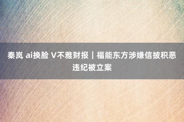 秦岚 ai换脸 V不雅财报｜福能东方涉嫌信披积恶违纪被立案