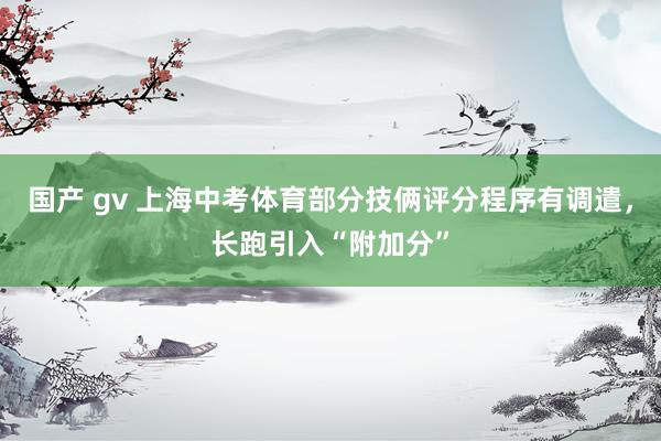 国产 gv 上海中考体育部分技俩评分程序有调遣，长跑引入“附加分”