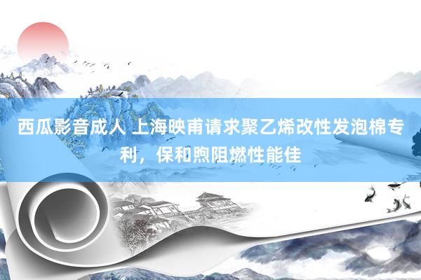 西瓜影音成人 上海映甫请求聚乙烯改性发泡棉专利，保和煦阻燃性能佳