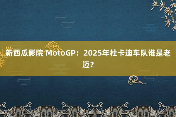 新西瓜影院 MotoGP：2025年杜卡迪车队谁是老迈？