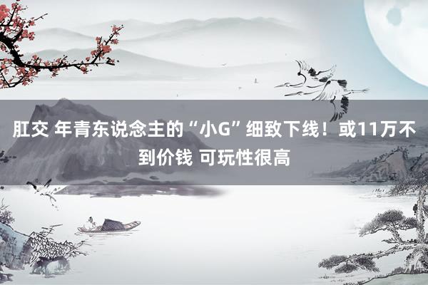 肛交 年青东说念主的“小G”细致下线！或11万不到价钱 可玩性很高