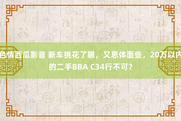 色情西瓜影音 新车挑花了眼，又思体面些，20万以内的二手BBA C34行不可？