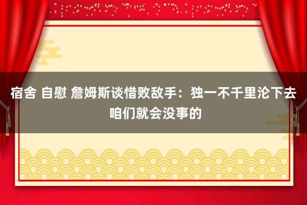 宿舍 自慰 詹姆斯谈惜败敌手：独一不千里沦下去 咱们就会没事的