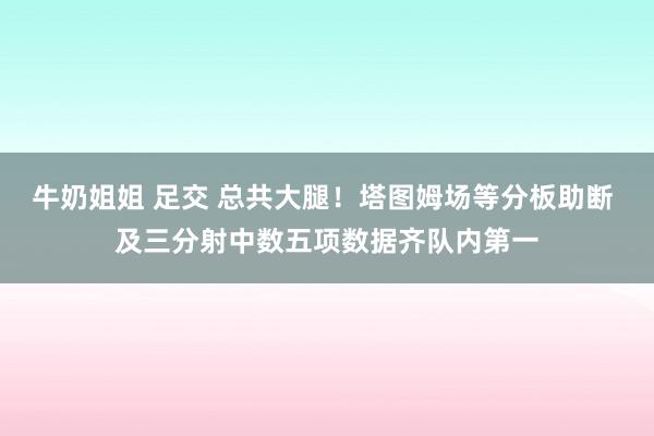 牛奶姐姐 足交 总共大腿！塔图姆场等分板助断 及三分射中数五项数据齐队内第一