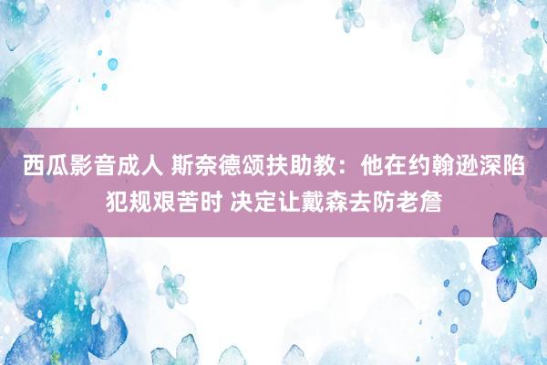 西瓜影音成人 斯奈德颂扶助教：他在约翰逊深陷犯规艰苦时 决定让戴森去防老詹