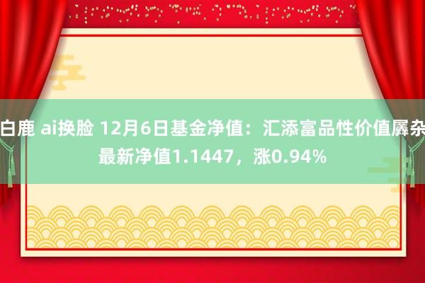 白鹿 ai换脸 12月6日基金净值：汇添富品性价值羼杂最新净值1.1447，涨0.94%