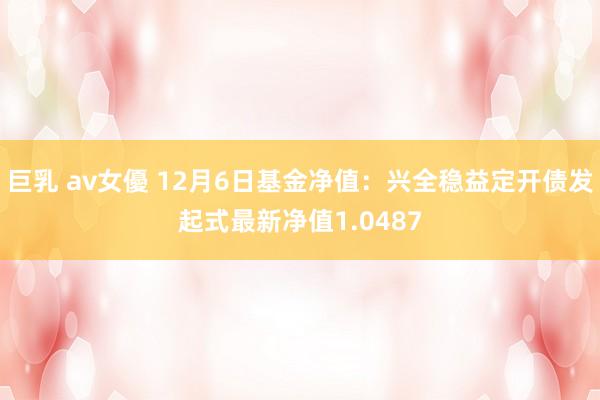 巨乳 av女優 12月6日基金净值：兴全稳益定开债发起式最新净值1.0487