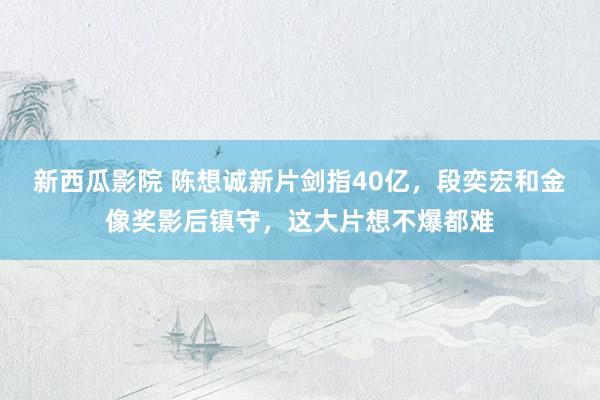 新西瓜影院 陈想诚新片剑指40亿，段奕宏和金像奖影后镇守，这大片想不爆都难