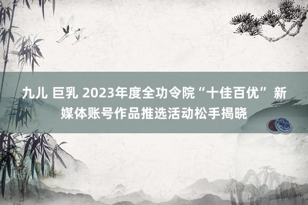 九儿 巨乳 2023年度全功令院“十佳百优” 新媒体账号作品推选活动松手揭晓