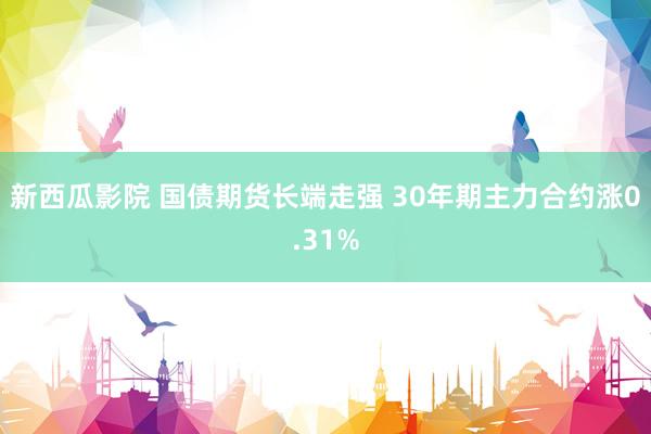 新西瓜影院 国债期货长端走强 30年期主力合约涨0.31%