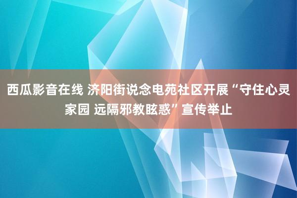 西瓜影音在线 济阳街说念电苑社区开展“守住心灵家园 远隔邪教眩惑”宣传举止