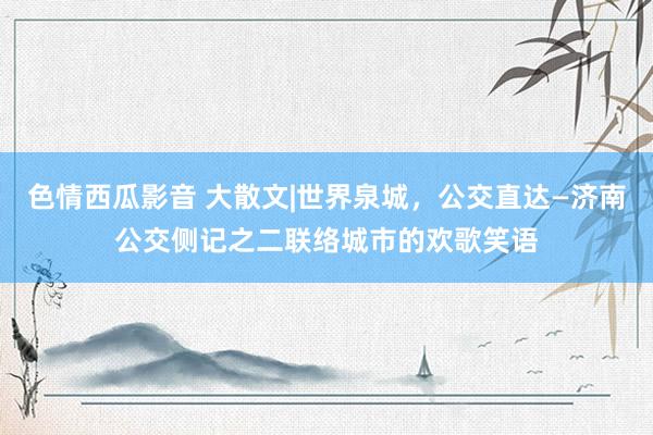 色情西瓜影音 大散文|世界泉城，公交直达—济南公交侧记之二联络城市的欢歌笑语