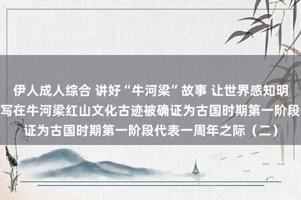 伊人成人综合 讲好“牛河梁”故事 让世界感知明朗灿烂的中中漂后——写在牛河梁红山文化古迹被确证为古国时期第一阶段代表一周年之际（二）