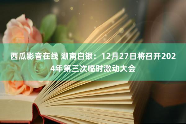 西瓜影音在线 湖南白银：12月27日将召开2024年第三次临时激动大会