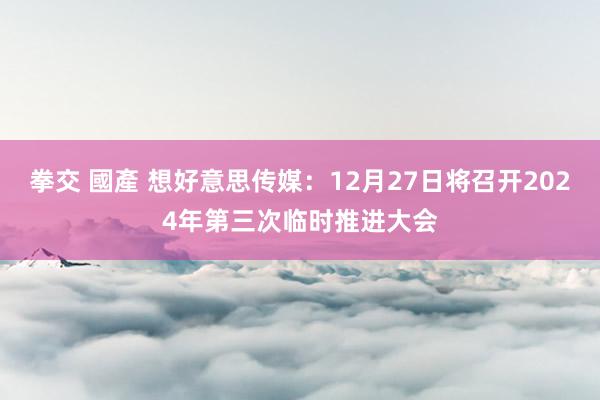 拳交 國產 想好意思传媒：12月27日将召开2024年第三次临时推进大会