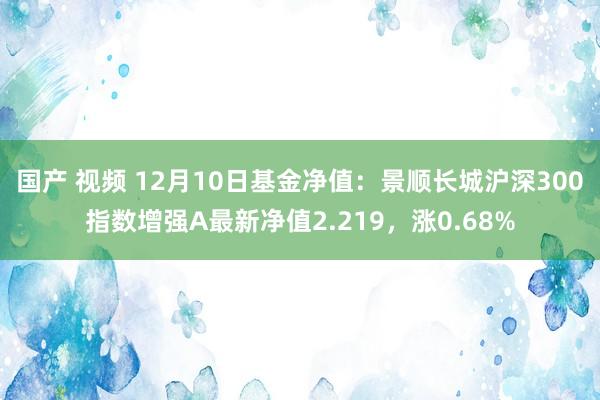 国产 视频 12月10日基金净值：景顺长城沪深300指数增强A最新净值2.219，涨0.68%